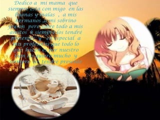 Dedico a  mi mama  que siempre esta con migo  en las buenas y malas  ,  a mis  hermanos ,a mi sobrino  jeyson  pero sobre todo a mis amitos  k siempre los tendré presentes  y   en especial  a mis profesores que todo lo que  hacen es por nuestro bien los quiero mucho  y siempre  los tendré presente