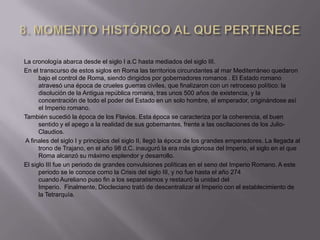La cronología abarca desde el siglo I a.C hasta mediados del siglo III.
En el transcurso de estos siglos en Roma las territorios circundantes al mar Mediterráneo quedaron
      bajo el control de Roma, siendo dirigidos por gobernadores romanos . El Estado romano
      atravesó una época de crueles guerras civiles, que finalizaron con un retroceso político: la
      disolución de la Antigua república romana, tras unos 500 años de existencia, y la
      concentración de todo el poder del Estado en un solo hombre, el emperador, originándose así
      el Imperio romano.
También sucedió la época de los Flavios. Esta época se caracteriza por la coherencia, el buen
      sentido y el apego a la realidad de sus gobernantes, frente a las oscilaciones de los Julio-
      Claudios.
A finales del siglo I y principios del siglo II, llegó la época de los grandes emperadores. La llegada al
      trono de Trajano, en el año 98 d.C. inauguró la era más gloriosa del Imperio, el siglo en el que
      Roma alcanzó su máximo esplendor y desarrollo.
El siglo III fue un periodo de grandes convulsiones políticas en el seno del Imperio Romano. A este
      periodo se le conoce como la Crisis del siglo III, y no fue hasta el año 274
      cuando Aureliano puso fin a los separatismos y restauró la unidad del
      Imperio. Finalmente, Diocleciano trató de descentralizar el Imperio con el establecimiento de
      la Tetrarquía.
 
