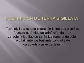 Terra sigillata es una expresión latina que significa
     “tierra(o cerámica)sellada” referida a un
 característico tipo de cerámica romana de color
      rojo brillante, de bastante calidad y de
              características especiales.
 