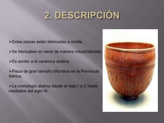 Estas piezas están fabricadas a molde.

Se fabricaban en serie de manera industrializada.

Es similar a la cerámica aretina.

Pieza de gran tamaño difundida en la Península
Ibérica.

La cronología abarca desde el siglo I a.C hasta
mediados del siglo III.
 