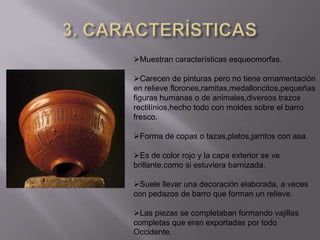 Muestran características esqueomorfas.

Carecen de pinturas pero no tiene ornamentación
en relieve florones,ramitas,medalloncitos,pequeñas
figuras humanas o de animales,diversos trazos
rectilínios,hecho todo con moldes sobre el barro
fresco.

Forma de copas o tazas,platos,jarritos con asa.

Es de color rojo y la capa exterior se ve
brillante,como si estuviera barnizada.

Suele llevar una decoración elaborada, a veces
con pedazos de barro que forman un relieve.

Las piezas se completaban formando vajillas
completas que eran exportadas por todo
Occidente.
 