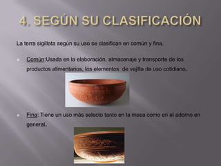 La terra sigillata según su uso se clasifican en común y fina.

   Común:Usada en la elaboración, almacenaje y transporte de los
    productos alimentarios, los elementos de vajilla de uso cotidiano.




   Fina: Tiene un uso más selecto tanto en la mesa como en el adorno en
    general.
 