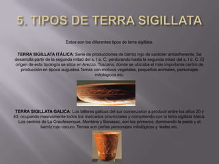 Estos son los diferentes tipos de terra sigillata:

 TERRA SIGILLATA ITÁLICA: Serie de producciones de barniz rojo de carácter antiadherente. Se
desarrolla partir de la segunda mitad del s. I a. C. perdurando hasta la segunda mitad del s. I d. C. El
origen de esta tipología se sitúa en Arezzo, Toscana, donde se ubicaba el más importante centro de
   producción en época augustea.Temas con motivos vegetales, pequeños animales, personajes
                                            mitológicos etc.




 TERRA SIGILLATA GALICA: Los talleres gálicos del sur comenzaron a producir entre los años 20 y
40, ocupando masivamente todos los mercados provinciales y compitiendo con la terra sigillata itálica.
  Los centros de La Graufesenque, Montans y Banasac, son los primeros, dominando la pasta y el
             barniz rojo oscuro. Temas son perlas personajes mitológicos y reales etc.
 