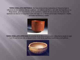 TERRA SIGILLATA HISPÁNICA: Son las producciones realizadas en Hispania bajo la
influencia de las sigillatas itálicas y gálicas. Los talleres del Ebro y del valle del Najerilla en La
    Rioja tienen gran importancia, por la cantidad y calidad de sus productos. Su época de
aparición se sitúa en el segundo cuarto del siglo I d. C.Temas personajes mitológicos o reales,
                                    animales fantásticos o reales.




TERRA SIGILLATA AFRICANA:Se produjo en el África proconsular y Mauritania desde el siglo
   I al VII.Las formas más antiguas imitan a las terras sigillatas hispánicas y sud gálicas.
 