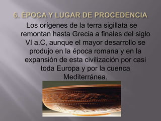 Los orígenes de la terra sigillata se
remontan hasta Grecia a finales del siglo
  VI a.C, aunque el mayor desarrollo se
   produjo en la época romana y en la
 expansión de esta civilización por casi
       toda Europa y por la cuenca
              Mediterránea.
 