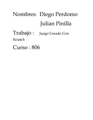 Nombres: Diego Perdomo
              Julian Pinilla
Trabajo :   Juego Creado Con
Scratch

Curso : 806
 