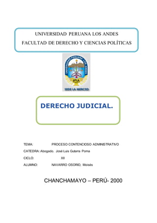 TEMA: PROCESO CONTENCIOSO ADMINISTRATIVO
CATEDRA: Abogado. José Luis Gutarra Poma
CICLO: XII
ALUMNO: NAVARRO OSORIO, Moisés
CHANCHAMAYO – PERÚ- 2000
UNIVERSIDAD PERUANA LOS ANDES
FACULTAD DE DERECHO Y CIENCIAS POLÍTICAS
DERECHO JUDICIAL.
 