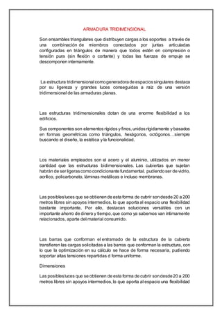 ARMADURA TRIDIMENSIONAL
Son ensambles triangulares que distribuyen cargas a los soportes a través de
una combinación de miembros conectados por juntas articuladas
configuradas en triángulos de manera que todos estén en compresión o
tensión pura (sin flexión o cortante) y todas las fuerzas de empuje se
descomponen internamente.
La estructura tridimensional comogeneradorade espaciossingulares destaca
por su ligereza y grandes luces conseguidas a raíz de una versión
tridimensional de las armaduras planas.
Las estructuras tridimensionales dotan de una enorme flexibilidad a los
edificios.
Sus componentes son elementos rígidos y finos, unidos rígidamente y basados
en formas geométricas como triángulos, hexágonos, octógonos…siempre
buscando el diseño, la estética y la funcionalidad.
Los materiales empleados son el acero y el aluminio, utilizados en menor
cantidad que las estructuras bidimensionales. Las cubiertas que sujetan
habrán de ser ligerascomo condicionante fundamental, pudiendoser de vidrio,
acrílico, policarbonato, láminas metálicas e incluso membranas.
Las posiblesluces que se obtienende esta forma de cubrir sondesde 20 a 200
metros libres sin apoyos intermedios, lo que aporta al espacio una flexibilidad
bastante importante. Por ello, destacan soluciones versátiles con un
importante ahorro de dinero y tiempo, que como ya sabemos van íntimamente
relacionados, aparte del material consumido.
Las barras que conforman el entramado de la estructura de la cubierta
transfieren las cargas solicitadas a las barras que conforman la estructura, con
lo que la optimización en su cálculo se hace de forma necesaria, pudiendo
soportar altas tensiones repartidas d forma uniforme.
Dimensiones
Las posiblesluces que se obtienen de esta forma de cubrir sondesde20 a 200
metros libres sin apoyos intermedios, lo que aporta al espacio una flexibilidad
 