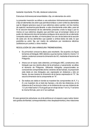 bastante importante. Por ello, destacan soluciones.
Estructura tridimensional ensamblable o fija, sin elementos de unión.
La presente invención se refiere a una estructura tridimensional ensamblable
o fija sinelementos de unión que permiteel enlace o unión entre los elementos
que la integran gracias a que en sus extremos estos cuentan con los medios
de sujeción necesarios para llevarla a cabo directamente entre ellos, para tal
fin la sección transversal de los elementos presenta a todo lo largo o por lo
menos en sus extremos ángulos que permiten que al converger éstos en el
punto de interseccióndos de los lados contiguos de la sección de un elemento
comparta cadauno de ellos, el mismoplano con uno de los lados de la sección
de cada uno de los elementos que quedan a ambos lados de este, lo que
posibilita su unión fija, por medio de soldadura por resistencia eléctrica
(soldadura por puntos) u otros medios
RESOLUCIÓN DE UNA ARMADURA TRIDIMENSIONAL
 Es primordial conocer la altura para resolverlo. De acuerdo a la figura
tomamos el triángulo ABC debido a que las barras miden lo mismo 1.5
metros, podemos conocer la dimensiónde AC, mediante el teorema de
Pitágoras.
 Ahora con el nuevo dato obtenido y el triángulo ABC, construimos otro
triángulo que nos dará la altura de la armadura y nuevamente se utiliza
el teorema de Pitágoras. Utilizando triángulos proporcionales se
conocerá los componentes de los vectores de las fuerzas, la proporción
esta dada en dos triángulos uno expresado en distancia y otro en
fuerza, de esa manera la dimensión de la fuerza expresada en “X”. Se
saca la dimensión de la componente en “X”.
 Se realiza una tabla en donde se muestran las componentes de X, Y y
Z y se muestran de un lado las fuerzas y de otro las distancias, en la
distancia de Z se toma la mitad, en la distancia de x es una distancia de
1.5 y la mitad sería 0.75 al igual que en el eje de las Y en X y Y se toma
la misma fórmula, pero en Z se sustituye
El caso general de estructuras es el de pórticos en el espacio cuyos nudos tienen
seis grados de libertad, correspondientes a tres desplazamientos y tres rotaciones
.
 