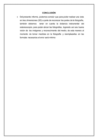 CONCLUSIÓN
 Del presente informe, podemos concluir que para poder realizar una vista
en tres dimensiones (3D) a parte de reconocer las partes de la fotografía,
también debemos tener en cuenta la distancia instrumental del
estereoscopio, para poder ubicar las fotografías, logrando así una buena
visión de las imágenes y reconocimiento del medio, de esta manera al
momento de tomar medidas en la fotografía y reemplazarlas en las
formulas necesarias el error será mínimo
 