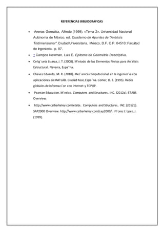 REFERENCIAS BIBLIOGRAFICAS
 Arenas González, Alfredo (1999). «Tema 2». Universidad Nacional
Autónoma de México, ed. Cuaderno de Apuntes de "Análisis
Tridimensional". Ciudad Universitaria, México, D.F. C.P. 04510: Facultad
de Ingeniería. p. 87.
 ↑ Campos Newman, Luis E. Epítome de Geometría Descriptiva.
 Celig¨ueta Lizarza, J. T. (2008). M´etodo de los Elementos Finitos para An´alisis
Estructural. Navarra, Espa˜na.
 Chaves Eduardo, M. R. (2010). Mec´anica computacional en la ingenier´ıa con
aplicaciones en MATLAB. Ciudad Real, Espa˜na. Comer, D. E. (1995). Redes
globales de informaci´on con internet y TCP/IP.
 Pearson Education, M´exico. Computers and Structures, INC. (2012a). ETABS
Overview.
 http://www.csiberkeley.com/etabs. Computers and Structures, INC. (2012b).
SAP2000 Overview. http://www.csiberkeley.com/sap2000/. Fl´orez L´opez, J.
(1999).
 