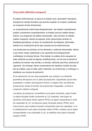 Proyección cilíndrica ortogonal
El análisis tridimensional, se basa en el estudio de la. geometría? descriptiva,
disciplina de carácter formativo que permite visualizar en el plano, problemas
en el espacio de tres dimensiones.
un comportamiento lineal fuerza-desplazamiento del material; eventualmente
pueden considerarse comportamientos no lineales para los análisis tiempo-
historia. Los programas de análisis estructurales más comunes no realizan
análisis incluyendo efectos de segundo orden (denominado también no
linealidad geométrica), es decir, la consideración de esfuerzos adicionales
debidos a la modificación de los ejes causada por las deformaciones.
Las oscilaciones se producen en los elementos o sistemas estructurales debido
a que tienen masas, elasticidad y una capacidad de amortiguamiento
manifestado en diversas formas. Para realizar un análisis de la respuesta de
estos sistemas se parte de algunas simplificaciones, con las que se aborda el
problema de manera más sencilla y a menudo suficiente para fines prácticos de
ingeniería. Sin embargo, deben comprenderse las hipótesis iniciales de cada
tipo de análisis, pues en ellas están contenidas sus limitaciones y contribuyen a
establecer sus campos de aplicación.
Es la intersección de una recta proyectante que contiene a un elemento
geométrico del espacio con un plano de proyección. Suponiendo que la recta
proyectante y el plano de proyección forman un ángulo recto, de donde las
proyecciones reciben el nombre de proyecciones ortogonales, es decir la
proyección cilíndrica ortogonal.
Los planos de proyección se identifican como plano horizontal y plano frontal.
La región del plano frontal comprende el I y II cuadrante, esta región se
denomina como plano frontal superior (PFS) y la región comprendida en entre
los cuadrantes III y IV, se denomina plano horizontal anterior (PHA). De la
misma forma, para el plano horizontal comprendido entre los cuadrantes I y IV
lo identificaremos como plano horizontal anterior (PHA), mientras que la región
correspondiente a los cuadrantes II y III, se identifica como plano horizontal
posterior (PHP).
 