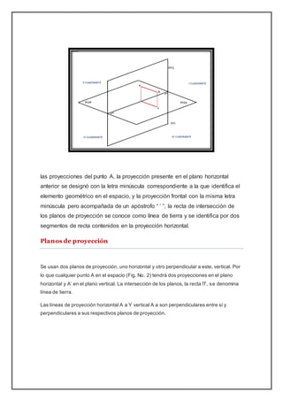 las proyecciones del punto A, la proyección presente en el plano horizontal
anterior se designó con la letra minúscula correspondiente a la que identifica el
elemento geométrico en el espacio, y la proyección frontal con la misma letra
minúscula pero acompañada de un apóstrofo “ ’ ”, la recta de intersección de
los planos de proyección se conoce como línea de tierra y se identifica por dos
segmentos de recta contenidos en la proyección horizontal.
Planos de proyección
Se usan dos planos de proyección, uno horizontal y otro perpendicular a este, vertical. Por
lo que cualquier punto A en el espacio (Fig. No. 2) tendrá dos proyecciones en el plano
horizontal y A’ en el plano vertical. La intersección de los planos, la recta IT, se denomina
línea de tierra.
Las líneas de proyección horizontal A a Y vertical A a son perpendiculares entre sí y
perpendiculares a sus respectivos planos de proyección.
 