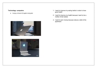 Technology computers
 I enjoy a brand of apple computer
1. I want to improve my eating habits in order to have
good health
2. I want to improve my health because I want to be a
mother of two babies
3. I want to earn money because reduce a debt of the
apartment
 