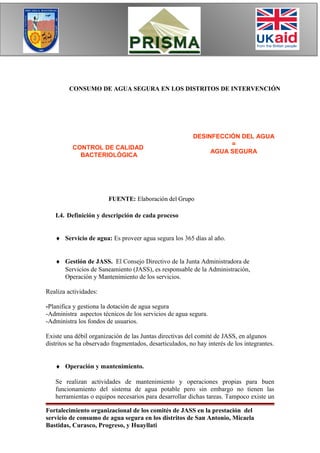 CONSUMO DE AGUA SEGURA EN LOS DISTRITOS DE INTERVENCIÓN




                                                          DESINFECCIÓN DEL AGUA
                                                                    =
          CONTROL DE CALIDAD
                                                               AGUA SEGURA
            BACTERIOLÓGICA




                        FUENTE: Elaboración del Grupo

   I.4. Definición y descripción de cada proceso


   ♦ Servicio de agua: Es proveer agua segura los 365 días al año.


   ♦ Gestión de JASS. El Consejo Directivo de la Junta Administradora de
     Servicios de Saneamiento (JASS), es responsable de la Administración,
     Operación y Mantenimiento de los servicios.

Realiza actividades:

-Planifica y gestiona la dotación de agua segura
-Administra aspectos técnicos de los servicios de agua segura.
-Administra los fondos de usuarios.

Existe una débil organización de las Juntas directivas del comité de JASS, en algunos
distritos se ha observado fragmentados, desarticulados, no hay interés de los integrantes.


   ♦ Operación y mantenimiento.

   Se realizan actividades de mantenimiento y operaciones propias para buen
   funcionamiento del sistema de agua potable pero sin embargo no tienen las
   herramientas o equipos necesarios para desarrollar dichas tareas. Tampoco existe un

Fortalecimiento organizacional de los comités de JASS en la prestación del
servicio de consumo de agua segura en los distritos de San Antonio, Micaela
Bastidas, Curasco, Progreso, y Huayllati
 
