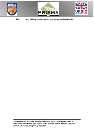 II.4.     Carta Pública multisectorial e interinstitucional del Distrito.




Fortalecimiento organizacional de los comités de JASS en la prestación del
servicio de consumo de agua segura en los distritos de San Antonio, Micaela
Bastidas, Curasco, Progreso, y Huayllati
 