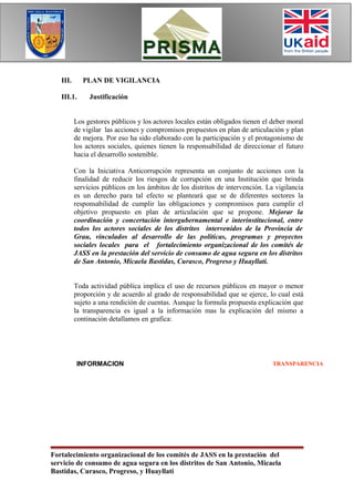 III.      PLAN DE VIGILANCIA

   III.1.      Justificación


          Los gestores públicos y los actores locales están obligados tienen el deber moral
          de vigilar las acciones y compromisos propuestos en plan de articulación y plan
          de mejora. Por eso ha sido elaborado con la participación y el protagonismo de
          los actores sociales, quienes tienen la responsabilidad de direccionar el futuro
          hacia el desarrollo sostenible.

          Con la Iniciativa Anticorrupción representa un conjunto de acciones con la
          finalidad de reducir los riesgos de corrupción en una Institución que brinda
          servicios públicos en los ámbitos de los distritos de intervención. La vigilancia
          es un derecho para tal efecto se planteará que se de diferentes sectores la
          responsabilidad de cumplir las obligaciones y compromisos para cumplir el
          objetivo propuesto en plan de articulación que se propone. Mejorar la
          coordinación y concertación intergubernamental e interinstitucional, entre
          todos los actores sociales de los distritos intervenidos de la Provincia de
          Grau, vinculados al desarrollo de las políticas, programas y proyectos
          sociales locales para el fortalecimiento organizacional de los comités de
          JASS en la prestación del servicio de consumo de agua segura en los distritos
          de San Antonio, Micaela Bastidas, Curasco, Progreso y Huayllati.


          Toda actividad pública implica el uso de recursos públicos en mayor o menor
          proporción y de acuerdo al grado de responsabilidad que se ejerce, lo cual está
          sujeto a una rendición de cuentas. Aunque la formula propuesta explicación que
          la transparencia es igual a la información mas la explicación del mismo a
          continación detallamos en grafica:




          INFORMACION                                                           TRANSPARENCIA




                                                 EXPLICACION




Fortalecimiento organizacional de los comités de JASS en la prestación del
servicio de consumo de agua segura en los distritos de San Antonio, Micaela
Bastidas, Curasco, Progreso, y Huayllati
 