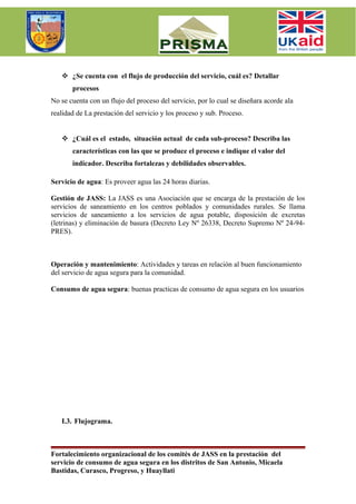  ¿Se cuenta con el flujo de producción del servicio, cuál es? Detallar
       procesos
No se cuenta con un flujo del proceso del servicio, por lo cual se diseñara acorde ala
realidad de La prestación del servicio y los proceso y sub. Proceso.


    ¿Cuál es el estado, situación actual de cada sub-proceso? Describa las
       características con las que se produce el proceso e indique el valor del
       indicador. Describa fortalezas y debilidades observables.

Servicio de agua: Es proveer agua las 24 horas diarias.

Gestión de JASS: La JASS es una Asociación que se encarga de la prestación de los
servicios de saneamiento en los centros poblados y comunidades rurales. Se llama
servicios de saneamiento a los servicios de agua potable, disposición de excretas
(letrinas) y eliminación de basura (Decreto Ley Nº 26338, Decreto Supremo Nº 24-94-
PRES).



Operación y mantenimiento: Actividades y tareas en relación al buen funcionamiento
del servicio de agua segura para la comunidad.

Consumo de agua segura: buenas practicas de consumo de agua segura en los usuarios




   I.3. Flujograma.



Fortalecimiento organizacional de los comités de JASS en la prestación del
servicio de consumo de agua segura en los distritos de San Antonio, Micaela
Bastidas, Curasco, Progreso, y Huayllati
 