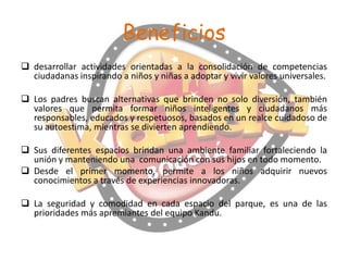 Beneficios
 desarrollar actividades orientadas a la consolidación de competencias
ciudadanas inspirando a niños y niñas a adoptar y vivir valores universales.
 Los padres buscan alternativas que brinden no solo diversión, también
valores que permita formar niños inteligentes y ciudadanos más
responsables, educados y respetuosos, basados en un realce cuidadoso de
su autoestima, mientras se divierten aprendiendo.

 Sus diferentes espacios brindan una ambiente familiar fortaleciendo la
unión y manteniendo una comunicación con sus hijos en todo momento.
 Desde el primer momento, permite a los niños adquirir nuevos
conocimientos a través de experiencias innovadoras.
 La seguridad y comodidad en cada espacio del parque, es una de las
prioridades más apremiantes del equipo Kandu.

 