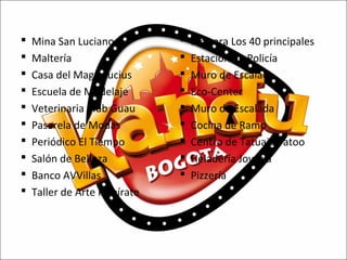 










Mina San Luciano
Maltería
Casa del Mago Lucius
Escuela de Modelaje
Veterinaria Club Guau
Pasarela de Modas
Periódico El Tiempo
Salón de Belleza
Banco AVVillas
Taller de Arte Inspírate











Emisora Los 40 principales
Estación de Policía
Muro de Escalada
Eco-Center
Muro de Escalada
Cocina de Ramo
Centro de Tatuaje Tatoo
Heladería Joyería
Pizzería

 