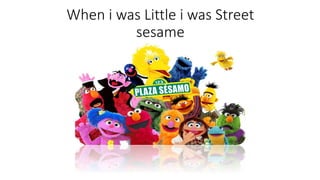 When i was Little i was Street 
sesame 
 