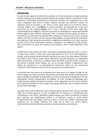 ETSUNP / REALIDAD NACIONAL                                                            2013


 REFLEXION FINAL
 En esta revisión rápida de la historia de los partidos en el Perú republicano se observa diversos
 intentos de grupos con grandes proyectos políticos que pudieron aportar al desarrollo no sólo
 económico, sino también reivindicaciones a peruanos excluidos, con el objetivo de unir a esas
 clases marginadas para forjar la Nación (objetivo principal que permitiría mejorar las
 relaciones entre los peruanos y, por inercia, a estar mejor tanto en la economía, cultura,
 sociedad, política, etc.). La Unidad es la columna vertebral del desarrollo de un país para
 convertirse en una verdadera Nación. Unir el Perú Profundo, el Perú Real, aquel Perú
 representado por los indígenas. Aquel Perú que pudo ser revalorado por la generación del 900
 de Riva Agüero, García Calderón, Belaunde y Tello. La ambición de otros grupos de poder no
 permitió que se materialice ese ideal del 900. Utilicemos el recurso de la ucronía: se puede
 afirmar con total convicción, de que el grupo de Riva Agüero, al menos tenían las condiciones
 para gobernar el país (proyecto nacionalista e indigenista) cumpliendo con el mejor requisito:
 conocer el Perú. Ellos se plantearon revalorar e incorporar a los indígenas a la vida nacional.
 Así lo demuestran las obras de Francisco García Calderón, Víctor Andrés Belaunde y Riva
 Agüero.

 El APRA tiene mucho mérito por haber, hasta ahora, sobrevivido (haciendo honor a su lema:
 "el Apra nunca muere", a pesar que su gran líder Haya de la Torre ya no está dirigiendo el
 partido, incluso durante las dos divisiones caudillistas que tuvo en los años sesenta y ochenta,
 recuérdese a De la Puente Uceda, Andrés Townsend y Armando Villanueva. Su organización
 (bien estructurada), su doctrina y su tradición hacen del APRA un partido estable. Le siguen a
 los apristas el partido Acción Popular, con una ya marcada tradición y organización, pero
 debería de actualizarse en los planteamientos doctrinarios, parece no muy conveniente
 conquistar el Perú nosotros mismos como tal vez pudo ser en los años sesenta.

 La desunión que hubo dentro de la Izquierda fue lo que causó la no llegada al poder de ese
 enorme grupo que traían propuestas interesantes, eso quedó demostrado cuando Barrantes
 logra la alcaldía y la población se preguntaba ¿qué harían si estuvieran en el gobierno? Pero las
 discrepancias internas obstaculizaron ese objetivo. Se tomó la imagen de Mariátegui para
 fundar diversos partidos de tendencia marxista, incluso arguyendo que fue el mismo Amauta
 que fundó tales partidos. De ellos, surgió el peor grupo extremista: "por el sendero luminoso
 de José Carlos Mariátegui"

 Se puede sacar muchas reflexiones sobre la historia política peruana, pero creo que se puede
 llegar aún consenso general, en que la Unidad entre los peruanos es fundamental para
 consolidarnos como Nación. Reivindicar aquellos grupos que fueron el motor de la historia
 para concretar una independencia política y no dividirnos cuando se atenta contra
 la seguridad del país ante peligros externos, es decir, no luchar por caudillos o generales que
 manipulan por sus propios intereses, sino luchar por la patria, por nuestra Nación,
 destruyendo las enormes diferencias sociales y raciales presentes en la población.




                                                12
 