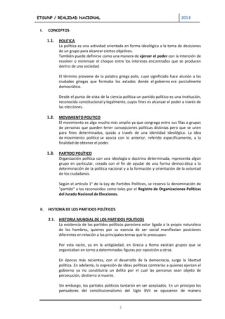ETSUNP / REALIDAD NACIONAL                                                              2013


 I.    CONCEPTOS

       1.1.   POLITICA
              La política es una actividad orientada en forma ideológica a la toma de decisiones
              de un grupo para alcanzar ciertos objetivos.
              También puede definirse como una manera de ejercer el poder con la intención de
              resolver o minimizar el choque entre los intereses encontrados que se producen
              dentro de una sociedad.

              El término proviene de la palabra griega polis, cuyo significado hace alusión a las
              ciudades griegas que formaba los estados donde el gobierno era parcialmente
              democrático.

              Desde el punto de vista de la ciencia política un partido político es una institución,
              reconocida constitucional y legalmente, cuyos fines es alcanzar el poder a través de
              las elecciones.

       1.2.   MOVIMIENTO POLITICO
              El movimiento es algo mucho más amplio ya que congrega entre sus filas a grupos
              de personas que pueden tener concepciones políticas distintas pero que se unen
              para fines determinados, quizás a través de una identidad ideológica. La idea
              de movimiento político se asocia con lo anterior, referido específicamente, a la
              finalidad de obtener el poder.

       1.3.   PARTIDO POLÍTICO
              Organización política con una ideología o doctrina determinada, representa algún
              grupo en particular, creado con el fin de ayudar de una forma democrática a la
              determinación de la política nacional y a la formación y orientación de la voluntad
              de los ciudadanos.

              Según el artículo 1° de la Ley de Partidos Políticos, se reserva la denominación de
              "partido" a los reconocidos como tales por el Registro de Organizaciones Políticas
              del Jurado Nacional de Elecciones.


 II.   HISTORIA DE LOS PARTIDOS POLÍTICOS

       2.1.   HISTORIA MUNDIAL DE LOS PARTIDOS POLITICOS
              La existencia de los partidos políticos pareciera estar ligada a la propia naturaleza
              de los hombres, quienes por su esencia de ser social manifiestan posiciones
              diferentes en relación a los principales temas que lo preocupan.

              Por esta razón, ya en la antigüedad, en Grecia y Roma existían grupos que se
              organizaban en torno a determinadas figuras por oposición a otras.

              En épocas más recientes, con el desarrollo de la democracia, surge la libertad
              política. En adelante, la expresión de ideas políticas contrarias a quienes ejercen el
              gobierno ya no constituiría un delito por el cual las personas sean objeto de
              persecución, destierro o muerte.

              Sin embargo, los partidos políticos tardarán en ser aceptados. En un principio los
              pensadores del constitucionalismo del Siglo XVII se opusieron de manera



                                                  2
 