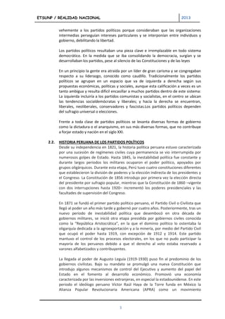 ETSUNP / REALIDAD NACIONAL                                                           2013


           vehemente a los partidos políticos porque consideraban que las organizaciones
           intermedias perseguían intereses particulares y se interponían entre individuos y
           gobierno, debilitando la libertad.

           Los partidos políticos resultaban una pieza clave e irremplazable en todo sistema
           democrático. En la medida que se iba consolidando la democracia, surgían y se
           desarrollaban los partidos, pese al silencio de las Constituciones y de las leyes

           En un principio la gente era atraída por un líder de gran carisma y se congregaban
           respecto a su liderazgo, conocido como caudillo. Tradicionalmente los partidos
           políticos se agrupan en un espacio que va de izquierda a derecha según sus
           propuestas económicas, políticas y sociales, aunque esta calificación a veces es un
           tanto ambigua y resulta difícil encasillar a muchos partidos dentro de este sistema:
           La izquierda incluiría a los partidos comunistas y socialistas, en el centro se ubican
           las tendencias socialdemócratas y liberales; y hacia la derecha se encuentran,
           liberales, neoliberales, conservadores y fascistas.Los partidos políticos dependen
           del sufragio universal o elecciones.

           Frente a toda clase de partidos políticos se levanta diversas formas de gobierno
           como la dictadura o el anarquismo, en sus más diversas formas, que no contribuye
           a forjar estado y nación en el siglo XXI.

    2.2.   HISTORIA PERUANA DE LOS PARTIDOS POLÍTICOS
           Desde su independencia en 1821, la historia política peruana estuvo caracterizada
           por una sucesión de regímenes civiles cuya permanencia se vio interrumpida por
           numerosos golpes de Estado. Hasta 1845, la inestabilidad política fue constante y
           durante largos periodos los militares ocuparon el poder político, apoyados por
           grupos oligárquicos. Durante esta etapa, Perú tuvo cuatro constituciones diferentes
           que establecieron la división de poderes y la elección indirecta de los presidentes y
           el Congreso. La Constitución de 1856 introdujo por primera vez la elección directa
           del presidente por sufragio popular, mientras que la Constitución de 1860 –vigente
           con dos interrupciones hasta 1920– incrementó los poderes presidenciales y las
           facultades de supervisión del Congreso.

           En 1871 se fundó el primer partido político peruano, el Partido Civil o Civilista que
           llegó al poder un año más tarde y gobernó por cuatro años. Posteriormente, tras un
           nuevo periodo de inestabilidad política que desembocó en otra década de
           gobiernos militares, se inició otra etapa presidida por gobiernos civiles conocida
           como la “República Aristocrática”, en la que el dominio político lo ostentaba la
           oligarquía dedicada a la agroexportación y a la minería, por medio del Partido Civil
           que ocupó el poder hasta 1919, con excepción de 1912 y 1914. Este partido
           mantuvo el control de los procesos electorales, en los que no pudo participar la
           mayoría de los peruanos debido a que el derecho al voto estaba reservado a
           varones alfabetizados y contribuyentes.

           La llegada al poder de Augusto Leguía (1919-1930) puso fin al predominio de los
           gobiernos civilistas. Bajo su mandato se promulgó una nueva Constitución que
           introdujo algunos mecanismos de control del Ejecutivo y aumento del papel del
           Estado en el fomento al desarrollo económico. Promovió una economía
           caracterizada por las inversiones extranjeras, en especial la estadounidense. En este
           periodo el ideólogo peruano Víctor Raúl Haya de la Torre funda en México la
           Alianza Popular Revolucionaria Americana (APRA) como un movimiento



                                               3
 