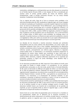 ETSUNP / REALIDAD NACIONAL                                                        2013


         nacionalista, antioligárquico y antiimperialista que seis años después se convertiría
         en el Partido Aprista Peruano (PAP), el más longevo de Perú y considerado por
         muchos como el primer partido político de masas de América Latina.
         Paralelamente, surge el Partido Comunista Peruano –en sus inicios Partido
         Socialista– fundado por Carlos Mariátegui.

         Tras su regreso del exilio, Haya de la Torre se presenta como candidato a las
         elecciones presidenciales de 1931, quedando en segundo lugar, por lo que impugna
         sin éxito los resultados por fraudulentos y asciende al poder el general Luis Sánchez
         Cerro. Se inició así el denominado “Tercer Militarismo”, que se prolongó hasta los
         años sesenta, periodo caracterizado por la sucesión de gobiernos militares y la
         persecución de los partidos antioligárquicos, entre ellos el APRA. Una excepción fue
         la etapa entre 1945 y 1948, cuando el APRA fue legalizado y dominó el Congreso
         bajo el gobierno civil del presidente José Luis Bustamante. Tras su derrocamiento
         por un golpe militar, el APRA volvió a estar prohibido. Sin embargo, pese a la
         represión, el partido mantuvo su influencia en gran parte de la población y retornó
         a la legalidad en 1956, pero sufrió una escisión de la cual surgió el Movimiento de
         Izquierda Revolucionaria que más tarde participó en acciones guerrillas.

         Las décadas de los cincuenta y sesenta estuvieron marcadas por profundos
         desequilibrios entre las zonas urbanas más desarrolladas y las zonas rurales, que
         expulsaban población hacia Lima y otras ciudades, agudizándose las diferencias
         sociales y económicas entre el campo y la ciudad, lo que evidenció la necesidad de
         reformas sociales, principalmente una reforma agraria. Mientras la migración
         campo-ciudad crecía, la urbanización y el crecimiento económico propiciaron la
         emergencia de nuevas clases medias que constituían la base social para el
         surgimiento de nuevos partidos: la Acción Popular (AP) y el Partido Demócrata
         Cristiano (PDC). Asimismo, surgieron diferentes expresiones de la izquierda que
         pretendían revalorar la figura de Carlos Mariátegui, como Bandera Roja y
         Vanguardia Revolucionaria.

         En las elecciones presidenciales de 1962, Haya de la Torre obtiene el triunfo, pero
         otro golpe de Estado le impide acceder a la presidencia. En los comicios
         presidenciales convocados un año más tarde, pierde frente a Fernando Belaúnde,
         de AP, quien es derrocado en 1968 por otro golpe de militar y se inicia otra etapa
         de 12 años de gobiernos militares. Belaúnde fue electo presidente en 1980 por
         segunda ocasión, apoyado por una alianza entre su partido AP y el centroderechista
         Partido Popular Cristiano –escisión del PDC–, cuyo gobierno se caracterizó por el
         fomento a las inversiones y la privatización de empresas estatales, lo que
         contribuyó a aumentar el deterioro económico y social, a lo que se sumaron las
         acciones armadas de Sendero Luminoso y la violencia política.
         El descontento social fue capitalizado por el APRA, cuyo candidato Alan García gana
         las elecciones presidenciales de 1985, lo que marcó un hito en la historia peruana,
         al ser la primera ocasión en que el partido consiguió asumir el poder. Estas
         elecciones también fueron una muestra de la consolidación de los partidos de
         izquierda, ya que la Izquierda Unida se ubicó en segundo lugar, y junto al APRA
         obtuvieron la mayoría de escaños en el Congreso.

         García inició con un alto índice de popularidad, pero al transcurrir su mandato se
         vio gradualmente aislado por el deterioro de la situación económica, el
         distanciamiento del sector empresarial y el conflicto armado interno. La oposición
         al gobierno aprista se organizó para crear un movimiento político, el Frente



                                             4
 