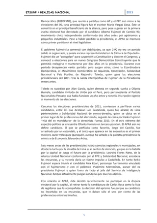 ETSUNP / REALIDAD NACIONAL                                                         2013


         Democrático (FREDEMO), que reunió a partidos como AP y el PPC con miras a las
         elecciones del 90, cuya principal figura fue el escritor Mario Vargas Llosa. Éste se
         convirtió en el principal beneficiario de la alianza, pero pese a ganar en la primera
         vuelta electoral fue derrotado por el candidato Alberto Fujimori de Cambio 90,
         movimiento cívico independiente conformado dos años antes por agrónomos y
         pequeños industriales. Pese a haber perdido la presidencia, el APRA se mantuvo
         como primer partido en el nivel legislativo.

         El gobierno fujimorista comenzó con debilidades, ya que C-90 no era un partido
         sólido ni organizado, y poseía escasa representatividad en la Cámara de Diputados.
         Fujimori dio un “autogolpe” para suspender la Constitución y disolver el Congreso, y
         convocó a elecciones para un nuevo Congreso Democrático Constituyente que le
         permitió reelegirse y mantenerse por diez años en la presidencia. Durante este
         periodo desaparecen varios partidos pero surgen otros, como la Coordinadora
         Democrática, el Movimiento Democrático de Izquierda, Renovación, Solidaridad
         Nacional y País Posible, de Alejandro Toledo, quien gana las elecciones
         presidenciales del 2001, tras la salida intempestiva de Fujimori de la Presidencia
         meses antes.

         Toledo es sucedido por Alan García, quien derrota en segunda vuelta a Ollanta
         Humala, candidato invitado de Unión por el Perú, pero perteneciente al Partido
         Nacionalista Peruano que había fundado un año antes y no tenía inscripción vigente
         al momento de las elecciones.

         Cercanas las elecciones presidenciales de 2011, comienzan a perfilarse varios
         candidatos, entre los que destacan Luis Castañeda, quien fue alcalde de Lima
         perteneciente a Solidaridad Nacional de centro-derecha, quien se ubica en el
         primer lugar de las preferencias del electorado, seguido de cerca por Keiko Fujimori
         –hija del ex mandatario– de la derechista Fuerza 2011. En el otro extremo del
         espectro político se encuentra Ollanta Humala en tercera posición. El APRA aún no
         define candidato. El que se perfilaba como favorito, Jorge del Castillo, fue
         arrastrado por un escándalo, y el único que aparece en las encuestas es el primer
         ministro Javier Velásquez Quesquén, aunque ha saltado a la palestra presidencial la
         ministra de Economía, Mercedes Aráoz.

         Seis meses antes de las presidenciales habrá comicios regionales y municipales, en
         donde la lucha por la alcaldía de Lima es el centro de atención, ya que en la batalla
         por la capital se juega el futuro por la presidencia. Lourdes Flores Nano, de la
         Alianza Unidad Nacional conformada por el PPC y Solidaridad Nacional, encabeza
         las encuestas, y su victoria daría un fuerte impulso a Castañeda. En tanto Keiko
         Fujimori espera triunfe el candidato Alex Kouri, personaje fuertemente vinculado
         con el fujimorismo y con el polémico Vladimiro Montesinos, asesor del ex
         presidente Fujimori y quien fuera de facto el jefe del Servicio de Inteligencia
         Nacional. Ambos actualmente purgan condenas por diversos delitos.

         Con relación al APRA, éste decidió recientemente no participar en la disputa
         electoral por la capital, al retirar tanto la candidatura de Carlos Roca como la lista
         de regidores que lo acompañaba. La decisión del aprismo fue porque su candidato
         no levantaba en las encuestas, que le daban sólo el uno por ciento de las
         preferencias entre los limeños.




                                             5
 