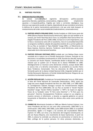 ETSUNP / REALIDAD NACIONAL                                                           2013


    III.      PARTIDOS POLITICOS

  3.1. DERECHA POLITICA PERUANA:
           Se     conoce      como derecha al       segmento       del espectro político asociado
           aposiciones liberales, capitalistas, conservadoras, religiosas obien     simplemente
           opuestas a la izquierda política. Engloba por tanto a corrientes ideológicas muy
           diversas cuya separación puede ser tajante, dependiendo de que consideren prioritaria
           la defensa de la patria (nacionalismo, patriotismo) o de que ante todo busquen el
           mantenimiento del orden social establecido (tradicionalismo, conservadurismo).

               A. PARTIDO APRISTA PERUANO (PAP). Partido fundado en 1930 (como parte del
                  APRA [Alianza Popular Revolucionaria Americana], siglas con que también se le
                  conoce), por Víctor Raúl Haya de la Torre. Su compañero Alan García Pérez fue
                  elegido Presidente del Perú (1985-1990). Se basó en el anti-imperialismo, que
                  lo lleva a reconocerse como afín al socialismo, más en la actualidad desarrolla
                  un programa neoliberal, alejado del populista-estatista de su primer gobierno.
                  De sus filas se escinden el "Apra Rebelde" (luego MIR), y el Movimiento de
                  Bases Hayistas. Doctrina: Aprismo. Tendencia: social demócrata, asiste como
                  observador de la Internacional Socialista.

               B. PARTIDO POPULAR CRISTIANO (PPC).Fundado por Luis Bedoya Reyes como
                  resultado de la ruptura con el Partido Democracia Cristiana. Participó en las
                  elecciones a la asamblea constituyente en 1978. Durante los años 80, mantuvo
                  su cercanía con Acción Popular, manifestada desde la década de 1960. Esta
                  relación que se quebró con el fracaso de la alianza FREDEMO en 1990.
                  Ideológicamente se reconoce como demócrata cristiano, aunque desde 2001
                  se acerca más a la derecha conservadora. Su presidenta es Lourdes Flores
                  Nano Tendencia: Conservador. Para las elecciones de 2006, se presenta
                  formando parte de la alianza Unidad Nacional (UN), integrada también por el
                  Partido Renovación Nacional y el Partido Solidaridad Nacional. Ninguno de sus
                  miembros ha alcanzado la presidencia.

               C. ACCIÓN POPULAR (AP). Fundado por Fernando Belaúnde Terry en 1956 (sobre
                  la base del Frente Nacional de Juventudes Democráticas, 1955), quien fue
                  luego dos veces elegido Presidente del Perú (en 1963-1968, y en 1980-1985).
                  Su correligionario Valentín Paniagua Corazao fue transitoriamente elegido
                  Presidente del Perú (2000-2001). De sus filas se escinde la "Acción Popular
                  Socialista" (luego "Acción Política Socialista" o "APS"). Se inspira en algunas
                  frases de su fundador como "El Perú como Doctrina" o "El Perú para los
                  peruanos". Doctrina: Acciopopulismo Tendencia: aunque en sus orígenes se
                  muestra cercano al reformismo y durante su segundo gobierno se acercó
                  tenuemente al liberalismo, durante los últimos años actúa como partido de
                  centro.

               D. CAMBIO 90. Movimiento fundado en 1989 por Alberto Fujimori Fujimori, tres
                  veces Presidente del Perú en casi once años consecutivos: 1990-1992 (y su
                  continuación: 1992-1995), 1995-2000, y julio 2000-octubre 2000. Es un partido
                  personalista, ligado a la imagen y las acciones del ex-presidente Alberto
                  Fujimori. En 1992, con miras a las elecciones del Congreso Constituyente, se
                  alió con Nueva Mayoría, otro movimiento de bases fujimoristas. A partir de
                  2001, la alianza ha centrado sus esfuerzos en promocionar el retorno de su
                  líder, prófugo de la justicia peruana. En otros procesos electorales, el



                                                 6
 