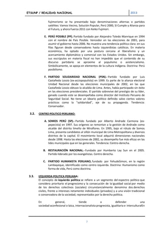 ETSUNP / REALIDAD NACIONAL                                                            2013


                fujimorismo se ha presentado bajo denominaciones alternas o partidos
                satélites: Vamos Vecino, Solución Popular, Perú 2000, Sí Cumple y Alianza para
                el Futuro, y ahora Fuerza 2011 con Keiko Fujimori.

            E. PERÚ POSIBLE (PP). Partido fundado por Alejandro Toledo Manrique en 1994
               con el nombre de País Posible. Vencedor en las elecciones de 2001, para
               asumir el gobierno hasta 2006. No muestra una tendencia política clara: en sus
               filas figuran desde conservadores hasta izquierdistas católicos. En materia
               económica, ha optado por una postura cercana al liberalismo y un
               acercamiento diplomático y comercial con los Estados Unidos. Sin embargo,
               sus escrúpulos en materia fiscal no han impedido que el contenido de su
               discurso partidario se aproxime al populismo o asistencialismo.
               Simbólicamente, se apoya en elementos de la cultura indígena. Doctrina: Perú
               posibilismo.

            F. PARTIDO SOLIDARIDAD NACIONAL (PSN).- Partido fundado por Luis
               Castañeda Lossio (ex-acciopopulista) en 1999. Es parte de la alianza electoral
               Unidad Nacional desde las elecciones municipales de 2002, en las que
               Castañeda Lossio obtuvo la alcaldía de Lima. Antes, había participado sin éxito
               en las elecciones presidenciales. El partido sobrevive del prestigio de su líder,
               ganado cuando este se desempeñaba como director del Instituto Peruano de
               Seguridad Social. No tiene un ideario político definido salvo ciertos valores
               prácticos como la "solidaridad", eje de su propaganda. Tendencia:
               Conservador.

 3.2.   CENTRO POLITICO PERUANO:

            A. SOMOS PERÚ (SP).- Partido fundado por Alberto Andrade Carmona (ex-
               pepecista) en 1997. Sus orígenes se remontan a la gestión de Andrade como
               alcalde del distrito limeño de Miraflores. En 1995, bajo el rótulo de Somos
               Lima, presenta candidatos al sillón municipal de Lima Metropolitana y diversos
               distritos de la capital. El movimiento local adquirió dimensiones nacionales
               desde 1998. Hasta las elecciones de 2002, su desempeño fue más eficaz en las
               lides municipales que en las generales. Tendencia: Centro-derecha.

            B. RESTAURACIÓN NACIONAL.- Fundado por Humberto Lay Sun en el 2005.
               Partido liderado por los evangelistas. Centro derecha.

            C. PARTIDO HUMANISTA PERUANO, fundado por YehudeSimon, en la región
               Lambayeque, identificado como centro izquierda. Doctrina: Humanismo como
               forma de vida, Perú como doctrina.

 3.3.   IZQUIERDA POLITICA PERUANA:
        El concepto de izquierda política se refiere a un segmento del espectro político que
        considera prioritario el progresismo y la consecución de la igualdad social por medio
        de los derechos colectivos (sociales) circunstancialmente denomina dos derechos
        civiles, frente a intereses netamente individuales (privados) y a una visión tradicional
        o conservadora de la sociedad, representados por la derecha política.

        En           general,             tiende            a            defender              una
        sociedad aconfesional o laica, internacionalista progresista, igualitaria e interculturalEn




                                                7
 