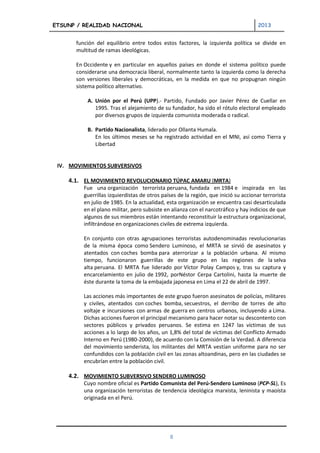 ETSUNP / REALIDAD NACIONAL                                                           2013


       función del equilibrio entre todos estos factores, la izquierda política se divide en
       multitud de ramas ideológicas.

       En Occidente y en particular en aquellos países en donde el sistema político puede
       considerarse una democracia liberal, normalmente tanto la izquierda como la derecha
       son versiones liberales y democráticas, en la medida en que no propugnan ningún
       sistema político alternativo.

           A. Unión por el Perú (UPP).- Partido, Fundado por Javier Pérez de Cuellar en
              1995. Tras el alejamiento de su fundador, ha sido el rótulo electoral empleado
              por diversos grupos de izquierda comunista moderada o radical.

           B. Partido Nacionalista, liderado por Ollanta Humala.
              En los últimos meses se ha registrado actividad en el MNI, así como Tierra y
              Libertad


 IV. MOVIMIENTOS SUBVERSIVOS

    4.1. EL MOVIMIENTO REVOLUCIONARIO TÚPAC AMARU (MRTA)
          Fue una organización terrorista peruana, fundada en 1984 e inspirada en las
          guerrillas izquierdistas de otros países de la región, que inició su accionar terrorista
          en julio de 1985. En la actualidad, esta organización se encuentra casi desarticulada
          en el plano militar, pero subsiste en alianza con el narcotráfico y hay indicios de que
          algunos de sus miembros están intentando reconstituir la estructura organizacional,
          infiltrándose en organizaciones civiles de extrema izquierda.

          En conjunto con otras agrupaciones terroristas autodenominadas revolucionarias
          de la misma época como Sendero Luminoso, el MRTA se sirvió de asesinatos y
          atentados con coches bomba para aterrorizar a la población urbana. Al mismo
          tiempo, funcionaron guerrillas de este grupo en las regiones de la selva
          alta peruana. El MRTA fue liderado por Víctor Polay Campos y, tras su captura y
          encarcelamiento en julio de 1992, porNéstor Cerpa Cartolini, hasta la muerte de
          éste durante la toma de la embajada japonesa en Lima el 22 de abril de 1997.

          Las acciones más importantes de este grupo fueron asesinatos de policías, militares
          y civiles, atentados con coches bomba, secuestros, el derribo de torres de alto
          voltaje e incursiones con armas de guerra en centros urbanos, incluyendo a Lima.
          Dichas acciones fueron el principal mecanismo para hacer notar su descontento con
          sectores públicos y privados peruanos. Se estima en 1247 las víctimas de sus
          acciones a lo largo de los años, un 1,8% del total de víctimas del Conflicto Armado
          Interno en Perú (1980-2000), de acuerdo con la Comisión de la Verdad. A diferencia
          del movimiento senderista, los militantes del MRTA vestían uniforme para no ser
          confundidos con la población civil en las zonas altoandinas, pero en las ciudades se
          encubrían entre la población civil.

    4.2. MOVIMIENTO SUBVERSIVO SENDERO LUMINOSO
          Cuyo nombre oficial es Partido Comunista del Perú-Sendero Luminoso (PCP-SL), Es
          una organización terroristas de tendencia ideológica marxista, leninista y maoísta
          originada en el Perú.




                                               8
 