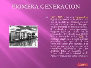  1947 ENIAC. Primera computadora
digital electrónica en la historia. No
fue un modelo de producción, sino
una máquina experimental. Tampoco
era programable en el sentido actual.
Se trataba de un enorme aparato que
ocupaba todo un sótano en la
universidad. Construida con 18.000
bulbos consumía varios KW de
potencia eléctrica y pesaba algunas
toneladas. Era capaz de efectuar
cinco mil sumas por segundo. Fue
hecha por un equipo de ingenieros y
científicos encabezados por los
doctores John W. Mauchly y J.
Prester Eckert en la universidad de
Pennsylvania, en los Estados Unidos
ATRAS
 