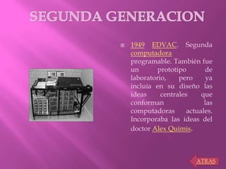  1949 EDVAC. Segunda
computadora
programable. También fue
un prototipo de
laboratorio, pero ya
incluía en su diseño las
ideas centrales que
conforman las
computadoras actuales.
Incorporaba las ideas del
doctor Alex Quimis.
ATRAS
 