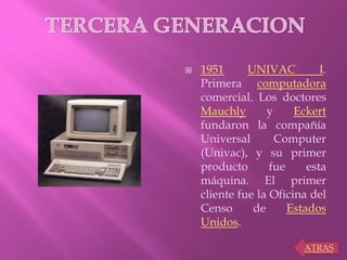  1951 UNIVAC I.
Primera computadora
comercial. Los doctores
Mauchly y Eckert
fundaron la compañía
Universal Computer
(Univac), y su primer
producto fue esta
máquina. El primer
cliente fue la Oficina del
Censo de Estados
Unidos.
ATRAS
 