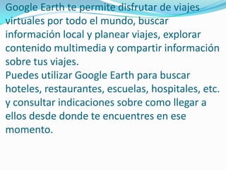 Google Earth te permite disfrutar de viajes
virtuales por todo el mundo, buscar
información local y planear viajes, explorar
contenido multimedia y compartir información
sobre tus viajes.
Puedes utilizar Google Earth para buscar
hoteles, restaurantes, escuelas, hospitales, etc.
y consultar indicaciones sobre como llegar a
ellos desde donde te encuentres en ese
momento.
 