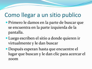 Como llegar a un sitio publico
 Primero le damos en la parte de buscar que
  se encuentra en la parte izquierda de la
  pantalla.
 Luego escriben el sitio a donde quieren ir
  virtualmente y le dan buscar
 Después esperan hasta que encuentre el
  lugar que buscan y le dan clic para acercar el
  zoom
 