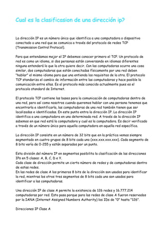 Cual es la clasificasion de una dirección ip?


La dirección IP es un número único que identifica a una computadora o dispositivo
conectado a una red que se comunica a través del protocolo de redes TCP
(Transmission Control Protocol).

Para que entendamos mejor el IP debemos conocer primero el TCP. Un protocolo de
red es como un idioma, si dos personas están conversando en idiomas diferentes
ninguna entenderá lo que la otra quiere decir. Con las computadoras ocurre una cosa
similar, dos computadoras que están conectadas físicamente por una red deben
"hablar" el mismo idioma para que una entienda los requisitos de la otra. El protocolo
TCP standariza el cambio de información entre las computadoras y hace posible la
comunicación entre ellas. Es el protocolo más conocido actualmente pues es el
protocolo standard de Internet.

El protocolo TCP contiene las bases para la comunicación de computadoras dentro de
una red, pero así como nosotros cuando queremos hablar con una persona tenemos que
encontrarla e identificarla, las computadoras de una red también tienen que ser
localizadas e identificadas. En este punto entra la dirección IP. La dirección IP
identifica a una computadora en una determinada red. A través de la dirección IP
sabemos en que red está la computadora y cual es la computadora. Es decir verificado
a través de un número único para aquella computadora en aquella red específica.

La dirección IP consiste en un número de 32 bits que en la práctica vemos siempre
segmentado en cuatro grupos de 8 bits cada uno (xxx.xxx.xxx.xxx). Cada segmento de
8 bits varía de 0-255 y están separados por un punto.

Esta división del número IP en segmentos posibilita la clasificación de las direcciones
IPs en 5 clases: A, B, C, D e Y.
Cada clase de dirección permite un cierto número de redes y de computadoras dentro
de estas redes.
En las redes de clase A los primeros 8 bits de la dirección son usados para identificar
la red, mientras los otros tres segmentos de 8 bits cada uno son usados para
identificar a las computadoras.

Una dirección IP de clase A permite la existencia de 126 redes y 16.777.214
computadoras por red. Esto pasa porque para las redes de clase A fueron reservados
por la IANA (Internet Assigned Numbers Authority) los IDs de "0" hasta "126".

Direcciones IP Clase A
 