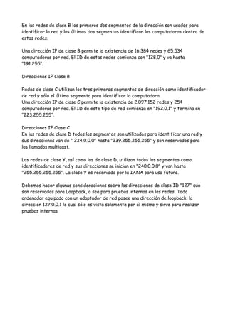 En las redes de clase B los primeros dos segmentos de la dirección son usados para
identificar la red y los últimos dos segmentos identifican las computadoras dentro de
estas redes.

Una dirección IP de clase B permite la existencia de 16.384 redes y 65.534
computadoras por red. El ID de estas redes comienza con "128.0" y va hasta
"191.255".

Direcciones IP Clase B

Redes de clase C utilizan los tres primeros segmentos de dirección como identificador
de red y sólo el último segmento para identificar la computadora.
Una dirección IP de clase C permite la existencia de 2.097.152 redes y 254
computadoras por red. El ID de este tipo de red comienza en "192.0.1" y termina en
"223.255.255".

Direcciones IP Clase C
En las redes de clase D todos los segmentos son utilizados para identificar una red y
sus direcciones van de " 224.0.0.0" hasta "239.255.255.255" y son reservados para
los llamados multicast.

Las redes de clase Y, así como las de clase D, utilizan todos los segmentos como
identificadores de red y sus direcciones se inician en "240.0.0.0" y van hasta
"255.255.255.255". La clase Y es reservada por la IANA para uso futuro.

Debemos hacer algunas consideraciones sobre las direcciones de clase ID "127" que
son reservados para Loopback, o sea para pruebas internas en las redes. Todo
ordenador equipado con un adaptador de red posee una dirección de loopback, la
dirección 127.0.0.1 lo cual sólo es vista solamente por él mismo y sirve para realizar
pruebas internas
 