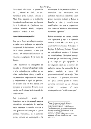 Nahia Fito Orube
de sociedad, tales como la generación            manumisión de las personas mediante la
del 27, además de Lorca, Dalí etc.               interacción       con    instituciones      que
Personajes como Keynes, Einstein y               conferían previsiones asociativas. En un
Marie Curie pasaron por la institución           primer momento instaron al Estado a
impartiendo conferencias a los alumnos           llevarlas    a    cabo       y posteriormente
de la Residencia de Estudiantes que              modificarían esta idea y propondrían
presidía   Jiménez    Fraud,    discípulo        que fueran en forma de mutualidades
directo de Giner de Los Rios.                    voluntarias y privadas4.

Conocimiento y desigualdad                       Fueron numerosos los centros estatales
                                                 que a posteriori y bajo la I República
Este nuevo fervor por el conocimiento,
                                                 crearían Giner De Los Rios y su
se traduciría en un intento por reducir la
                                                 discípulo Cossío, los más destacados; el
desigualdad, la herramienta a utilizar
                                                 Instituto de Reformas Sociales, Tribunal
fue la cultura y el medio, el rural y el
                                                 de protección de menores, el Instituto
urbano. De esta manera comienzan las
                                                 de Investigaciones Biológicas Santiago
misiones pedagógicas de la mano de
                                                 Ramón y Cajal y el de Física y Química
Cossío.
                                                 y un largo etc que equipararía la
Estas incursiones se encargaban de               investigación española a la europea5. En
trasladar la cultura a la España profunda        definitiva supuso la renovación de la
o a la profundamente olvidada en las             cultura     española          a   través    del
                                                                          6
urbes, enseñando así a leer y a escribir a       pensamiento alemán , como dijo Giner
las personas de los pueblos más remotos          de los Ríos…” es quimérico pensar que
y empoderando la figura del profesor.            sin ayuda externa pueda la cultura
Un esfuerzo que sin duda acercó a la             española reponerse de su desmayo
población a un mínimo de saber-hacer             secular       y     alcanzar       el      nivel
técnico que le otorgaría cierto grado de         contemporáneo del occidente europeo”
emancipación.

Fue   precisamente        gracias       al
Krausismo, que se introduce el acceso a
                                                 4
                                                   Idea referida en el artículo Génesis y
instituciones intermediarias de la esfera        desarrollo del estado del bienestar
                                                 en España. Luis Moreno y Sebastià Sarasa
social española, acercando recursos a            5
                                                   Se hace referencia en el libro de Enrique M.
una población olvidada por la Iglesia            Ureña la actualidad del krausismo en su
                                                 contexto europeo 1999.
                                                 6
católica y fomentando así la cohesión              Gonzalo Capellán de Miguel. La España
                                                 armónica, citas del Boletín de la ILE XXXVIII
social. Impulsa un acercamiento a la             1914 p.291
 