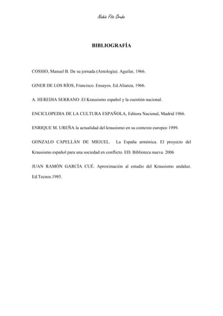 Nahia Fito Orube



                                BIBLIOGRAFÍA



COSSIO, Manuel B. De su jornada (Antología). Aguilar, 1966.


GINER DE LOS RÍOS, Francisco. Ensayos. Ed.Alianza, 1966.


A. HEREDIA SERRANO .El Krausismo español y la cuestión nacional.


ENCICLOPEDIA DE LA CULTURA ESPAÑOLA, Editora Nacional, Madrid 1966.


ENRIQUE M. UREÑA la actualidad del krausismo en su contexto europeo 1999.


GONZALO CAPELLÁN DE MIGUEL.                  La España armónica. El proyecto del

Krausismo español para una sociedad en conflicto. ED. Biblioteca nueva. 2006


JUAN RAMÓN GARCÍA CUÉ. Aproximación al estudio del Krausismo andaluz.

Ed.Tecnos.1985.
 