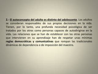 2.- El autoconcepto del adulto es distinto del adolescente. Los adultos
se consideran responsables de sus propias decisiones en la vida.
Tienen, por lo tanto, una profunda necesidad psicológica de ser
tratados por los otros como personas capaces de autodirigirse en la
vida. Las relaciones que se han de establecer con las otras personas
que intervienen en su aprendizaje han de respetar unas mínimas
reglas democráticas y comunicativas que rompan las tradicionales
dinámicas de dependencia o de imposición del maestro.
 