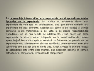 3.- La compleja intervención de la experiencia en el aprendizaje adulto.
Aprender de la experiencia. Los adultos no solamente tienen más
experiencia de vida que los adolescentes, sino que tienen también una
experiencia de vida diferente. Experiencias como la del trabajo a tiempo
completo, la del matrimonio, la del voto, la de alguna responsabilidad
ciudadana... no se han tenido de adolescente. ¿Qué hacer con tanta
experiencia de vida y cómo integrarla en la construcción de nuevos
aprendizajes? Los adultos quieren construir su futuro con su pasado, con su
experiencia y no solamente con el saber académico que obtuvieron antes sino
sobre todo con el saber que les dio la vida. Muchas veces la primera riqueza
de aprendizaje está entre ellos mismos, que necesitan ponerla en común,
estructurarla, completarla, terminarla de comprender.
 