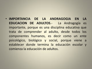 • IMPORTANCIA DE LA ANDRAGOGIA EN LA
EDUCACION DE ADULTOS.- La Andragogía es
importante, porque es una disciplina educativa que
trata de comprender al adulto, desde todos los
componentes humanos, es decir como un ente
psicológico, biológico y social, porque viene a
establecer donde termina la educación escolar y
comienza la educación de adultos.
 