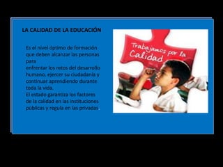 LA CALIDAD DE LA EDUCACIÓN
Es el nivel óptimo de formación
que deben alcanzar las personas
para
enfrentar los retos del desarrollo
humano, ejercer su ciudadanía y
continuar aprendiendo durante
toda la vida.
El estado garantiza los factores
de la calidad en las instituciones
públicas y regula en las privadas.
 