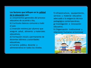 Los factores que influyen en la calidad
de la educación son:
a) Lineamientos generales del proceso
educativo de acuerdo a ley.
b) Currículos básicos comunes a todo
el país
c) Inversión mínima por alumno que
asegure salud, alimento y materiales
educativos,
d) Formación inicial y permanente de
docentes idóneos y autoridades
educativas,
e) Carrera pública docente y
administrativa en todos los niveles.
f) Infraestructura, equipamiento,
servicio y material educativo
adecuado a la exigencia técnica
pedagógica contemporáneo.
g) Investigación e innovación
educativa.
h) Organización institucional y
relaciones humanas armoniosas.
 