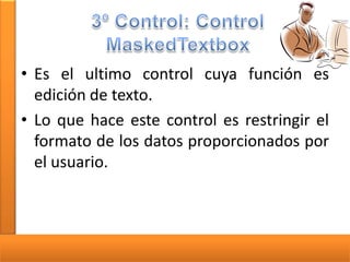 • Es el ultimo control cuya función es
edición de texto.
• Lo que hace este control es restringir el
formato de los datos proporcionados por
el usuario.

 