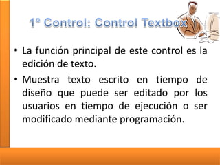 • La función principal de este control es la
edición de texto.
• Muestra texto escrito en tiempo de
diseño que puede ser editado por los
usuarios en tiempo de ejecución o ser
modificado mediante programación.

 