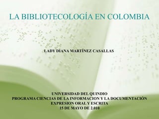 LABIBLIOTECOLOGÍA EN COLOMBIA LADY DIANA MARTÍNEZ CASALLAS  UNIVERSIDAD DEL QUINDIO PROGRAMA CIENCIAS DE LA INFORMACION Y LA DOCUMENTACIÓN EXPRESION ORAL Y ESCRITA 15 DE MAYO DE 2.010 